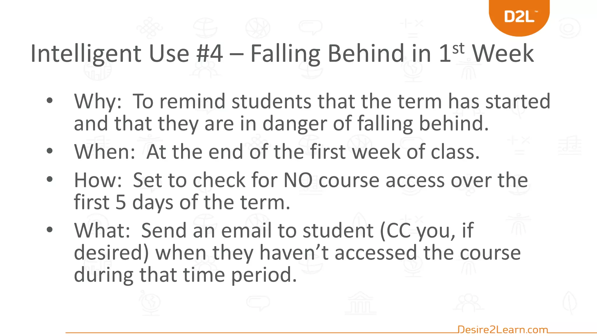 Intelligent Use #4 – Falling Behind in 1st Week
• Why: To remind students that the term has started
and that they are in danger of falling behind.
• When: At the end of the first week of class.
• How: Set to check for NO course access over the
first 5 days of the term.
• What: Send an email to student (CC you, if
desired) when they haven’t accessed the course
during that time period.
 