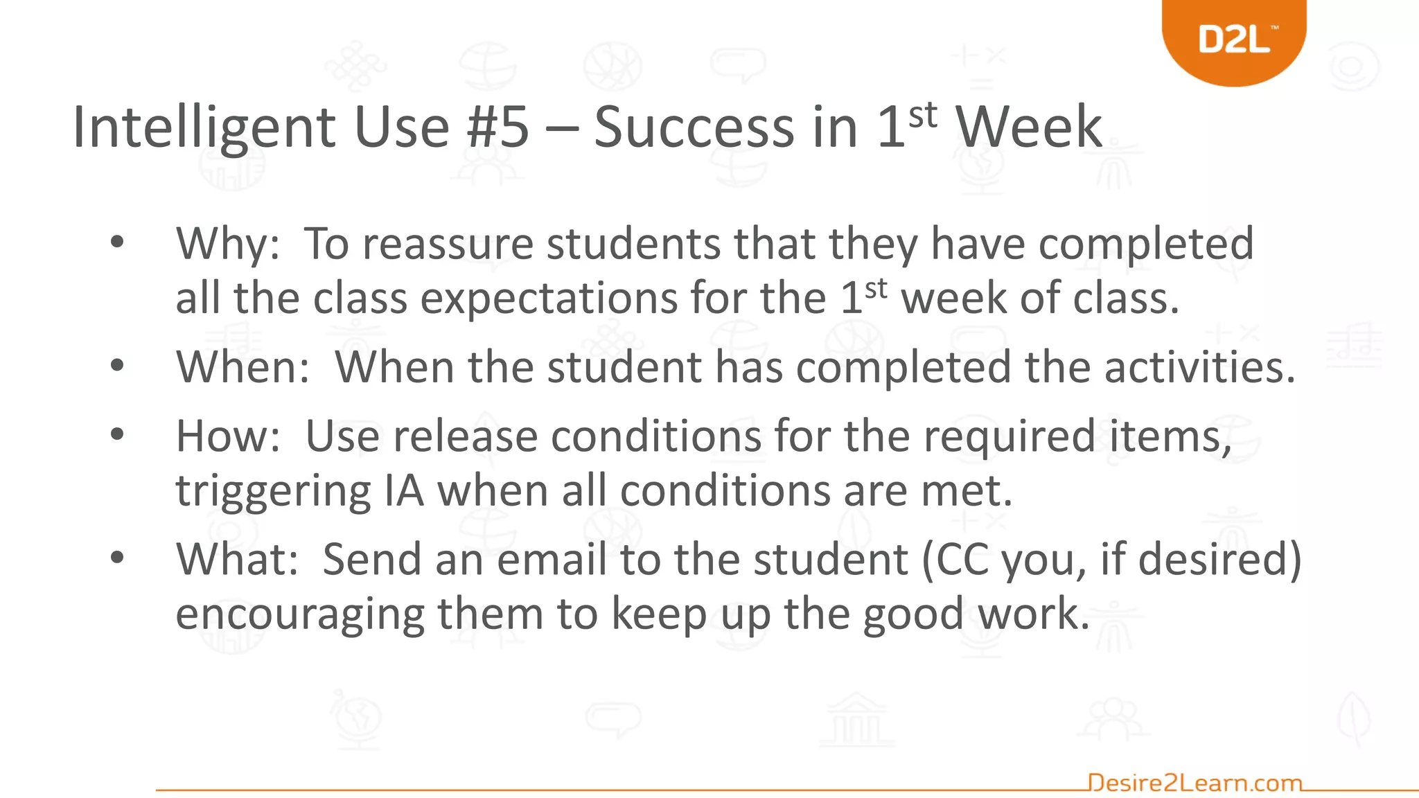 Intelligent Use #5 – Success in 1st Week
• Why: To reassure students that they have completed
all the class expectations for the 1st week of class.
• When: When the student has completed the activities.
• How: Use release conditions for the required items,
triggering IA when all conditions are met.
• What: Send an email to the student (CC you, if desired)
encouraging them to keep up the good work.
 
