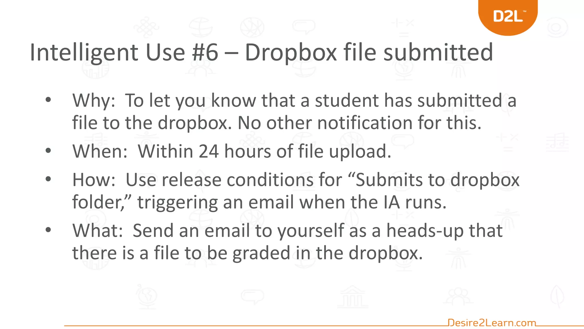 Intelligent Use #6 – Dropbox file submitted
• Why: To let you know that a student has submitted a
file to the dropbox. No other notification for this.
• When: Within 24 hours of file upload.
• How: Use release conditions for “Submits to dropbox
folder,” triggering an email when the IA runs.
• What: Send an email to yourself as a heads-up that
there is a file to be graded in the dropbox.
 