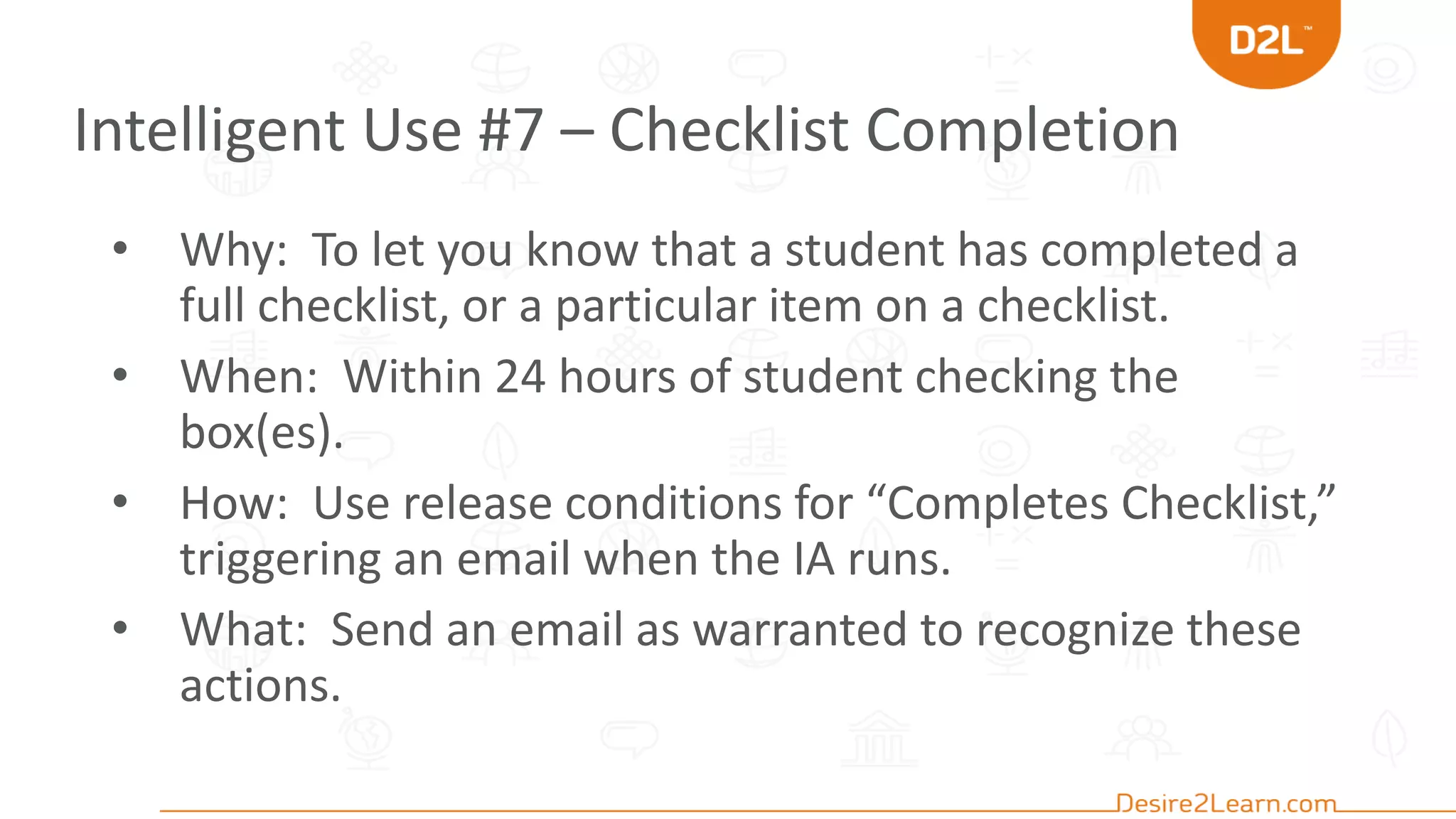 Intelligent Use #7 – Checklist Completion
• Why: To let you know that a student has completed a
full checklist, or a particular item on a checklist.
• When: Within 24 hours of student checking the
box(es).
• How: Use release conditions for “Completes Checklist,”
triggering an email when the IA runs.
• What: Send an email as warranted to recognize these
actions.
 
