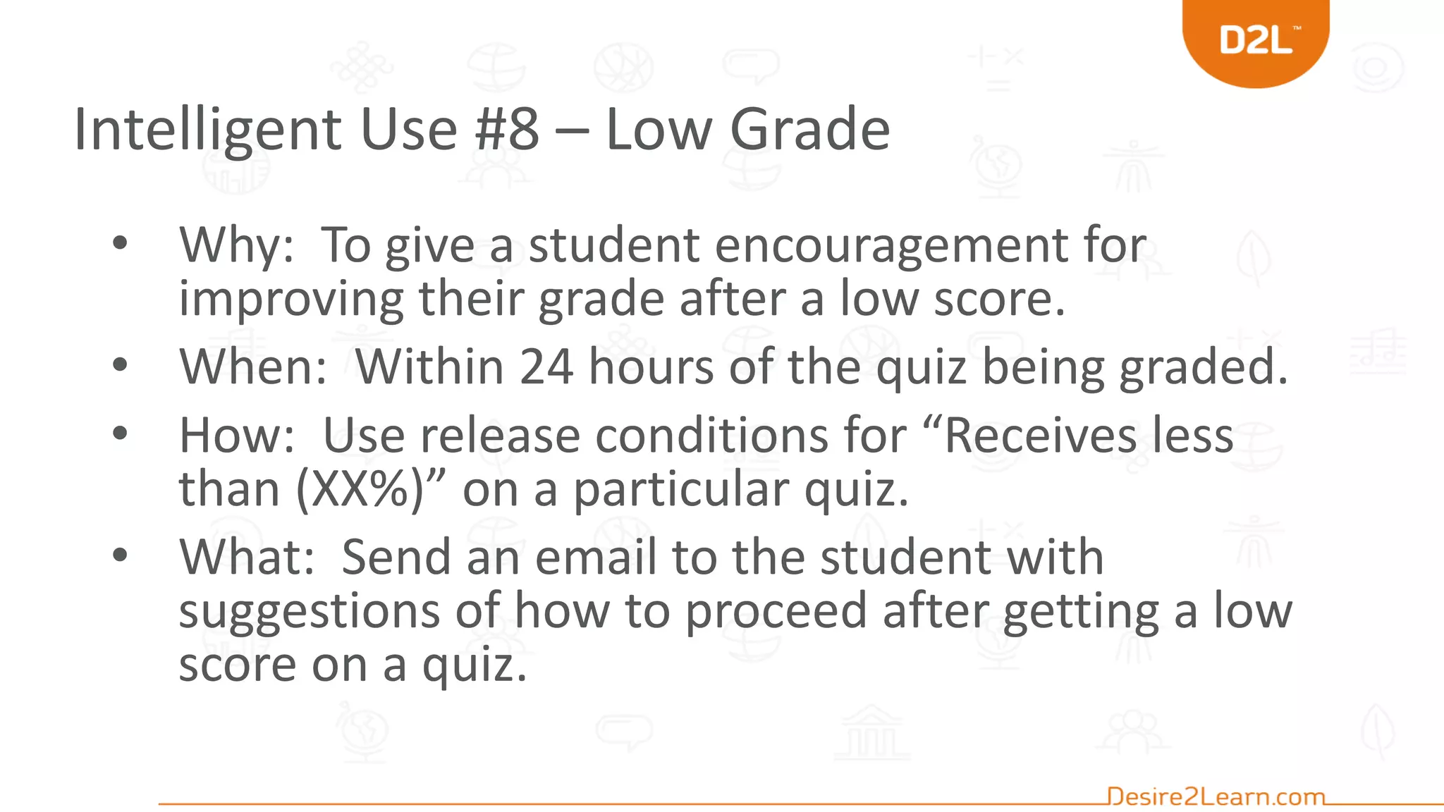 Intelligent Use #8 – Low Grade
• Why: To give a student encouragement for
improving their grade after a low score.
• When: Within 24 hours of the quiz being graded.
• How: Use release conditions for “Receives less
than (XX%)” on a particular quiz.
• What: Send an email to the student with
suggestions of how to proceed after getting a low
score on a quiz.
 