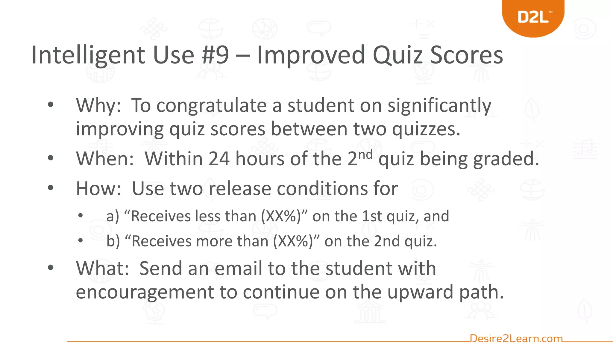 Intelligent Use #9 – Improved Quiz Scores
• Why: To congratulate a student on significantly
improving quiz scores between two quizzes.
• When: Within 24 hours of the 2nd quiz being graded.
• How: Use two release conditions for
• a) “Receives less than (XX%)” on the 1st quiz, and
• b) “Receives more than (XX%)” on the 2nd quiz.
• What: Send an email to the student with
encouragement to continue on the upward path.
 