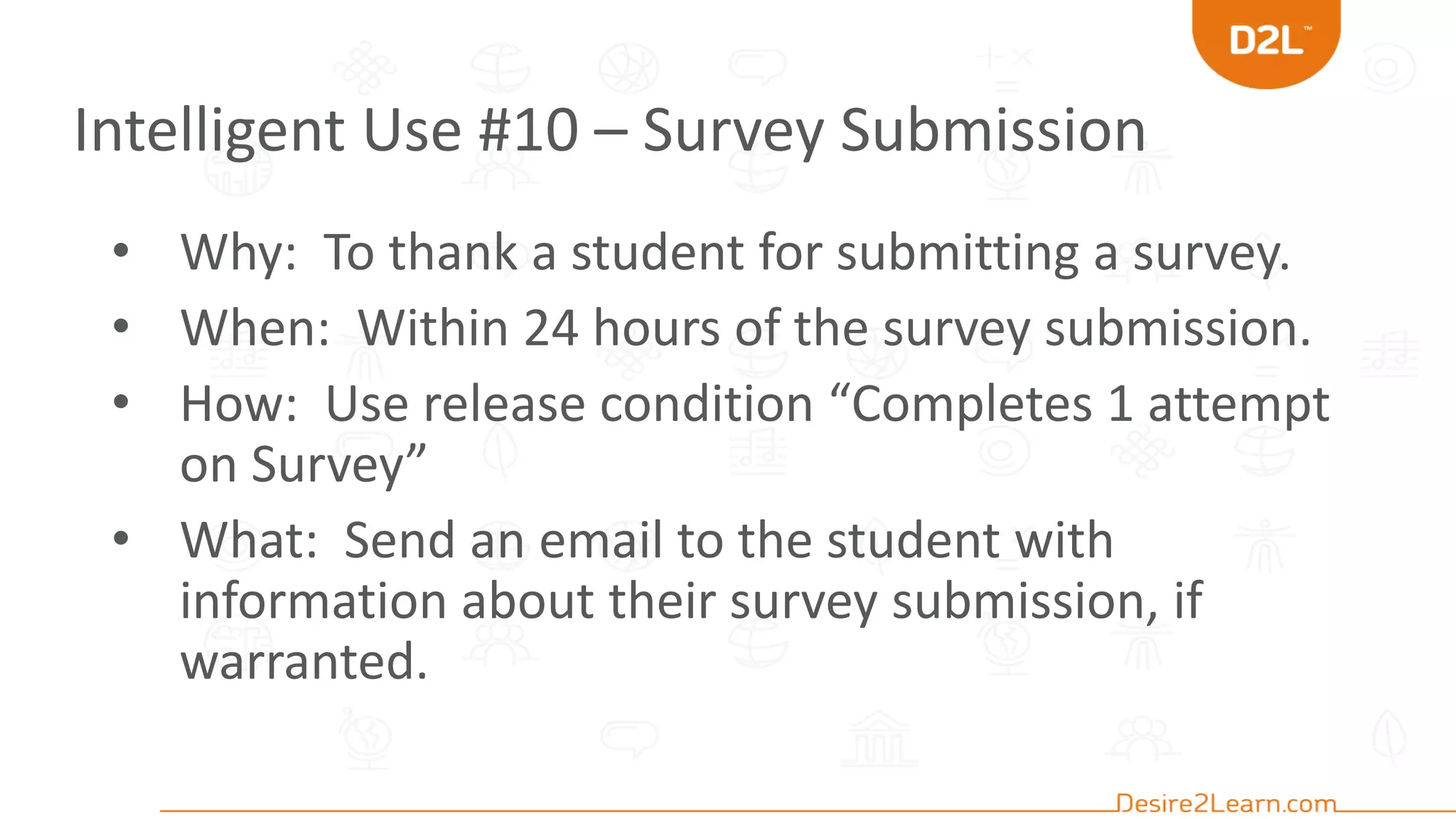 Intelligent Use #10 – Survey Submission
• Why: To thank a student for submitting a survey.
• When: Within 24 hours of the survey submission.
• How: Use release condition “Completes 1 attempt
on Survey”
• What: Send an email to the student with
information about their survey submission, if
warranted.
 
