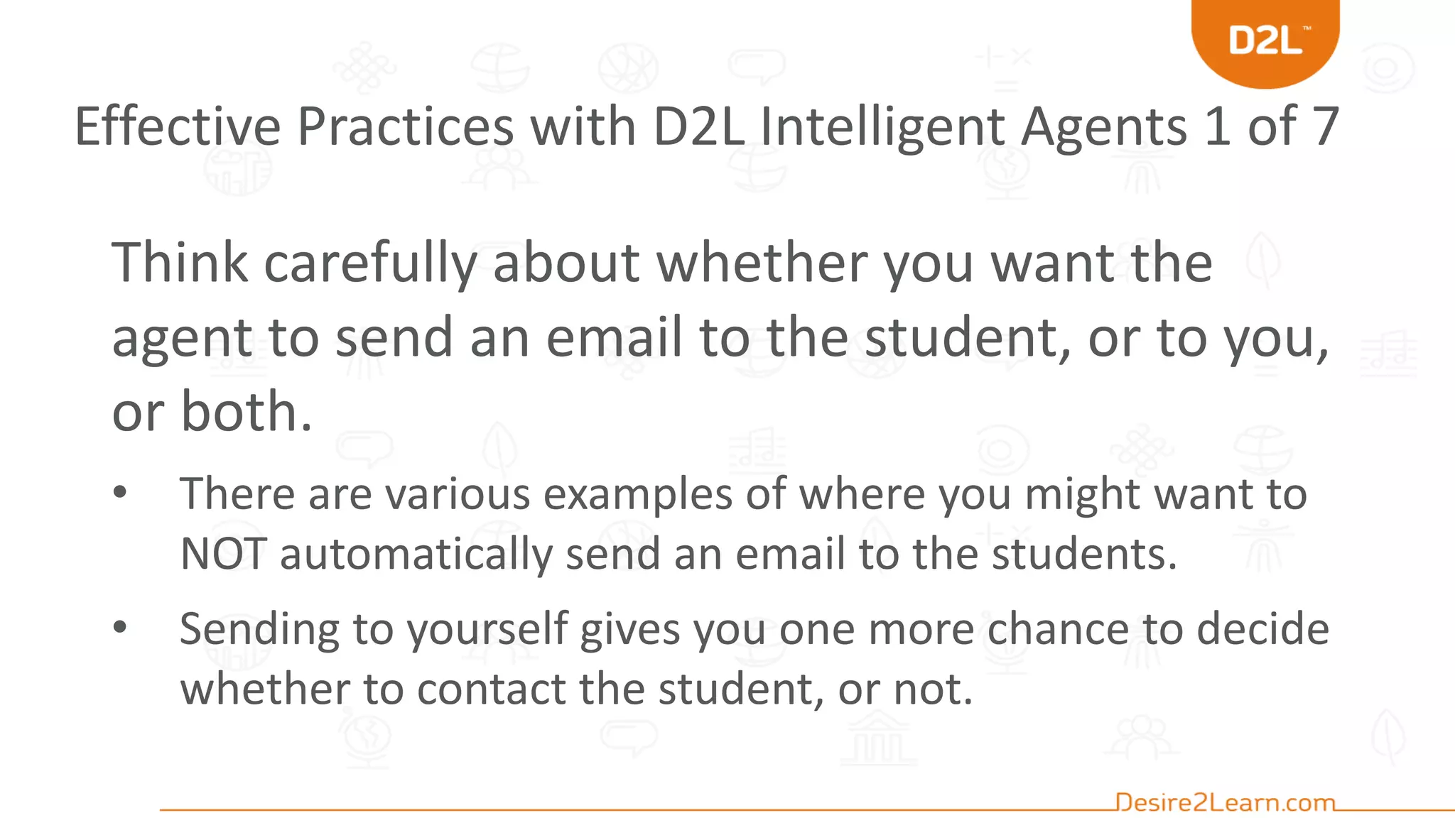 Effective Practices with D2L Intelligent Agents 1 of 7
Think carefully about whether you want the
agent to send an email to the student, or to you,
or both.
• There are various examples of where you might want to
NOT automatically send an email to the students.
• Sending to yourself gives you one more chance to decide
whether to contact the student, or not.
 