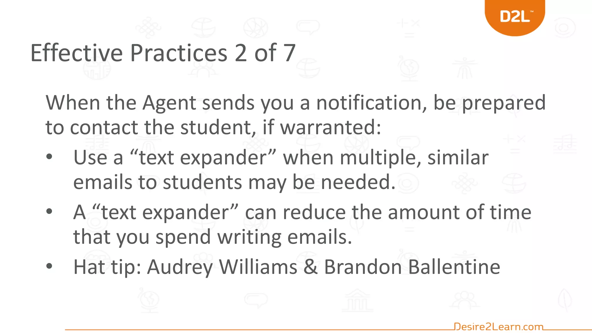 Effective Practices 2 of 7
When the Agent sends you a notification, be prepared
to contact the student, if warranted:
• Use a “text expander” when multiple, similar
emails to students may be needed.
• A “text expander” can reduce the amount of time
that you spend writing emails.
• Hat tip: Audrey Williams & Brandon Ballentine
 