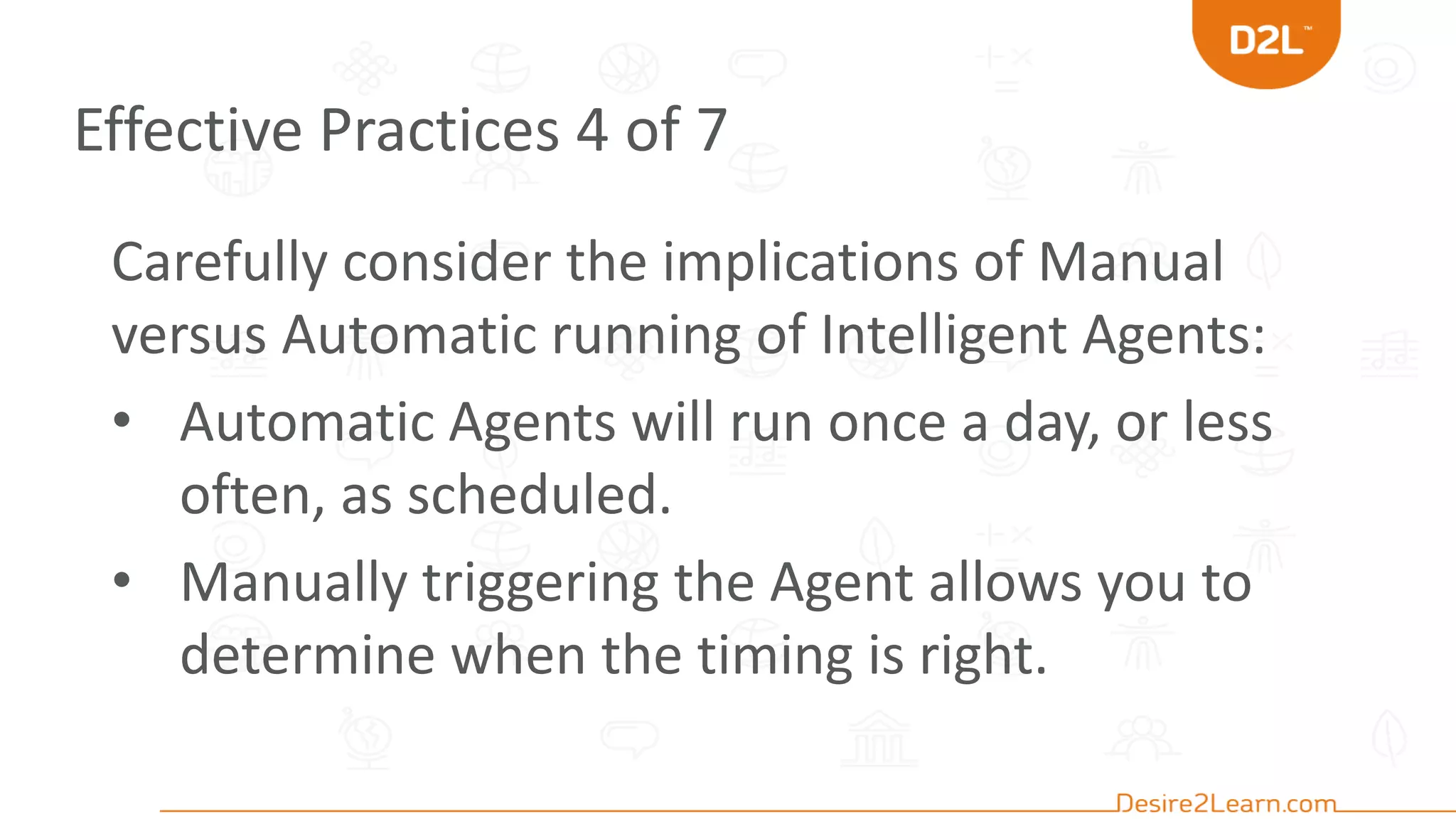 Effective Practices 4 of 7
Carefully consider the implications of Manual
versus Automatic running of Intelligent Agents:
• Automatic Agents will run once a day, or less
often, as scheduled.
• Manually triggering the Agent allows you to
determine when the timing is right.
 
