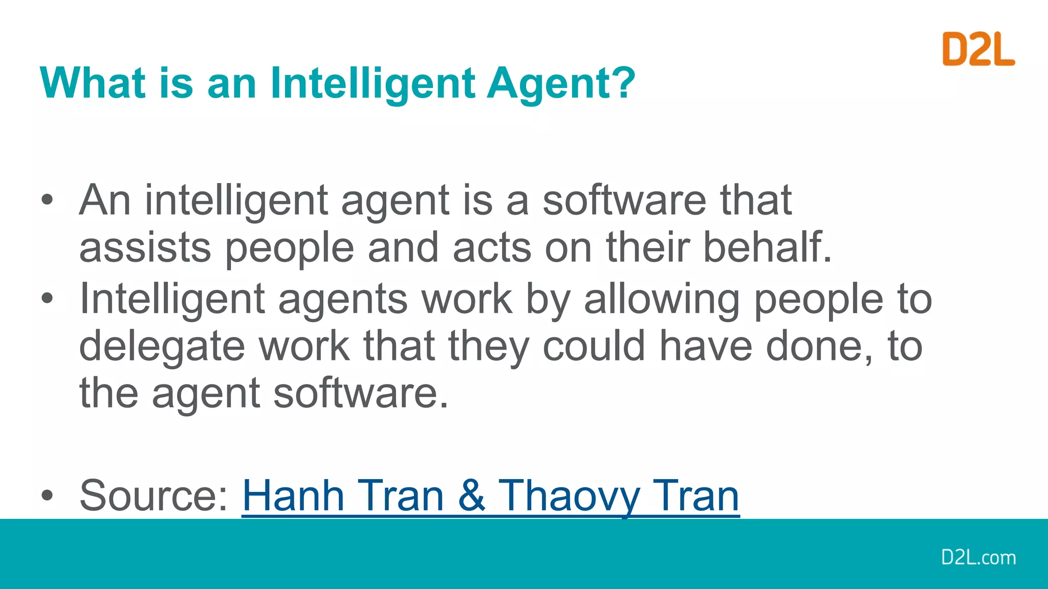 What is an Intelligent Agent?
• An intelligent agent is a software that
assists people and acts on their behalf.
• Intelligent agents work by allowing people to
delegate work that they could have done, to
the agent software.
• Source: Hanh Tran & Thaovy Tran
 