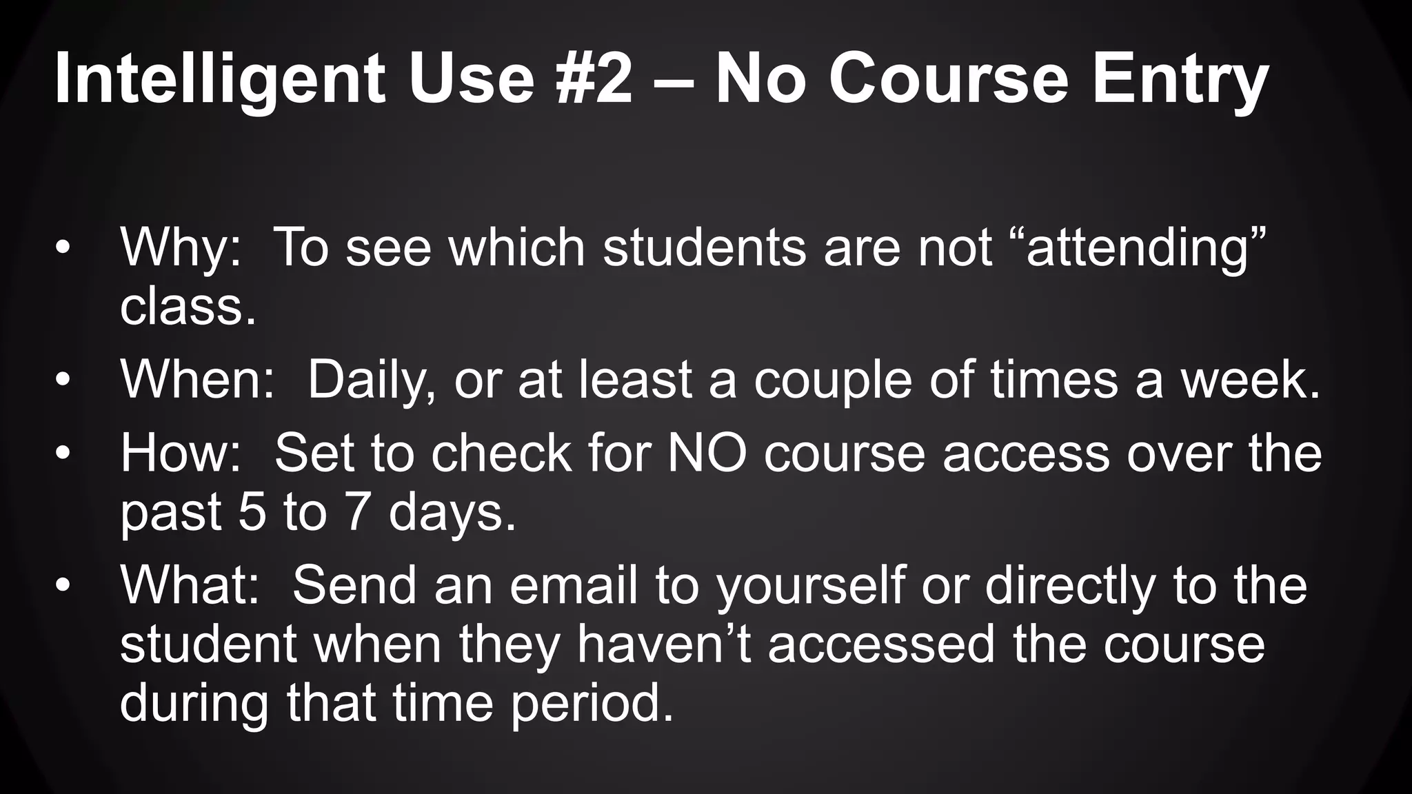 Intelligent Use #2 – No Course Entry
• Why: To see which students are not “attending”
class.
• When: Daily, or at least a couple of times a week.
• How: Set to check for NO course access over the
past 5 to 7 days.
• What: Send an email to yourself or directly to the
student when they haven’t accessed the course
during that time period.
 