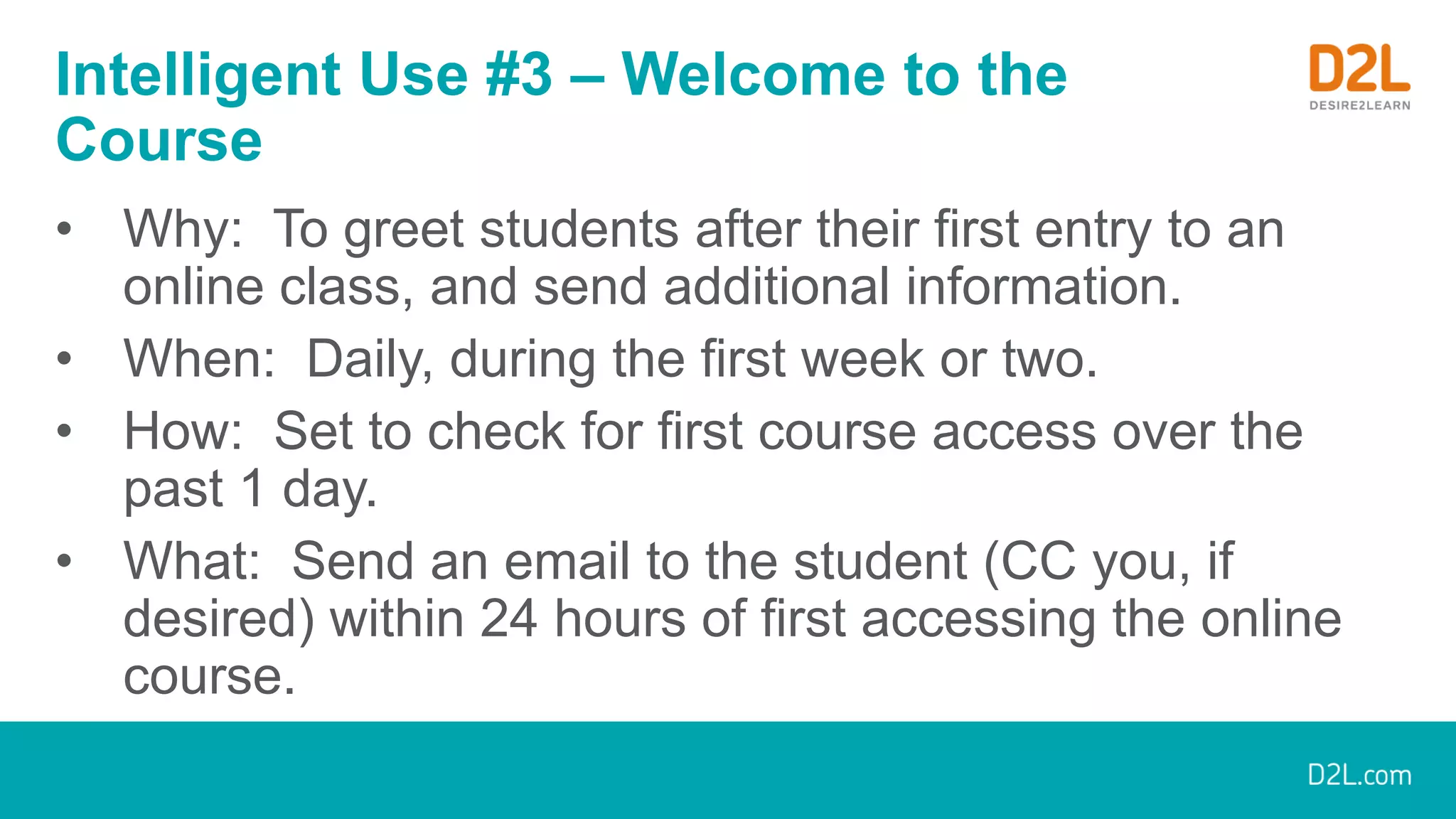 Intelligent Use #3 – Welcome to the
Course
• Why: To greet students after their first entry to an
online class, and send additional information.
• When: Daily, during the first week or two.
• How: Set to check for first course access over the
past 1 day.
• What: Send an email to the student (CC you, if
desired) within 24 hours of first accessing the online
course.
 
