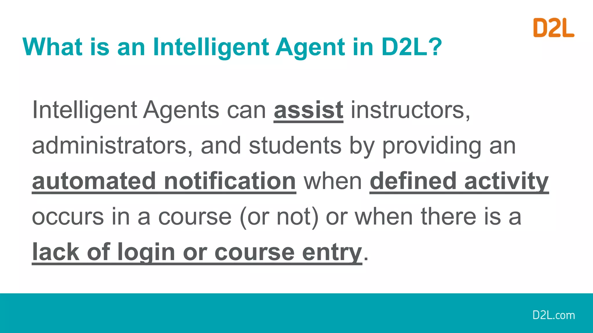 What is an Intelligent Agent in D2L?
Intelligent Agents can assist instructors,
administrators, and students by providing an
automated notification when defined activity
occurs in a course (or not) or when there is a
lack of login or course entry.
 