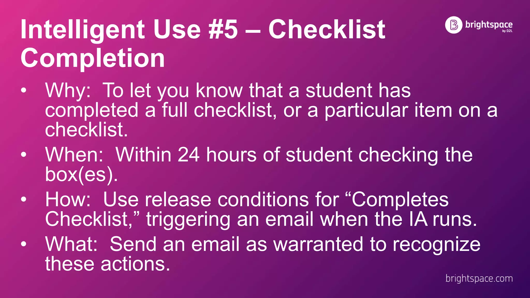 Intelligent Use #5 – Checklist
Completion
• Why: To let you know that a student has
completed a full checklist, or a particular item on a
checklist.
• When: Within 24 hours of student checking the
box(es).
• How: Use release conditions for “Completes
Checklist,” triggering an email when the IA runs.
• What: Send an email as warranted to recognize
these actions.
 