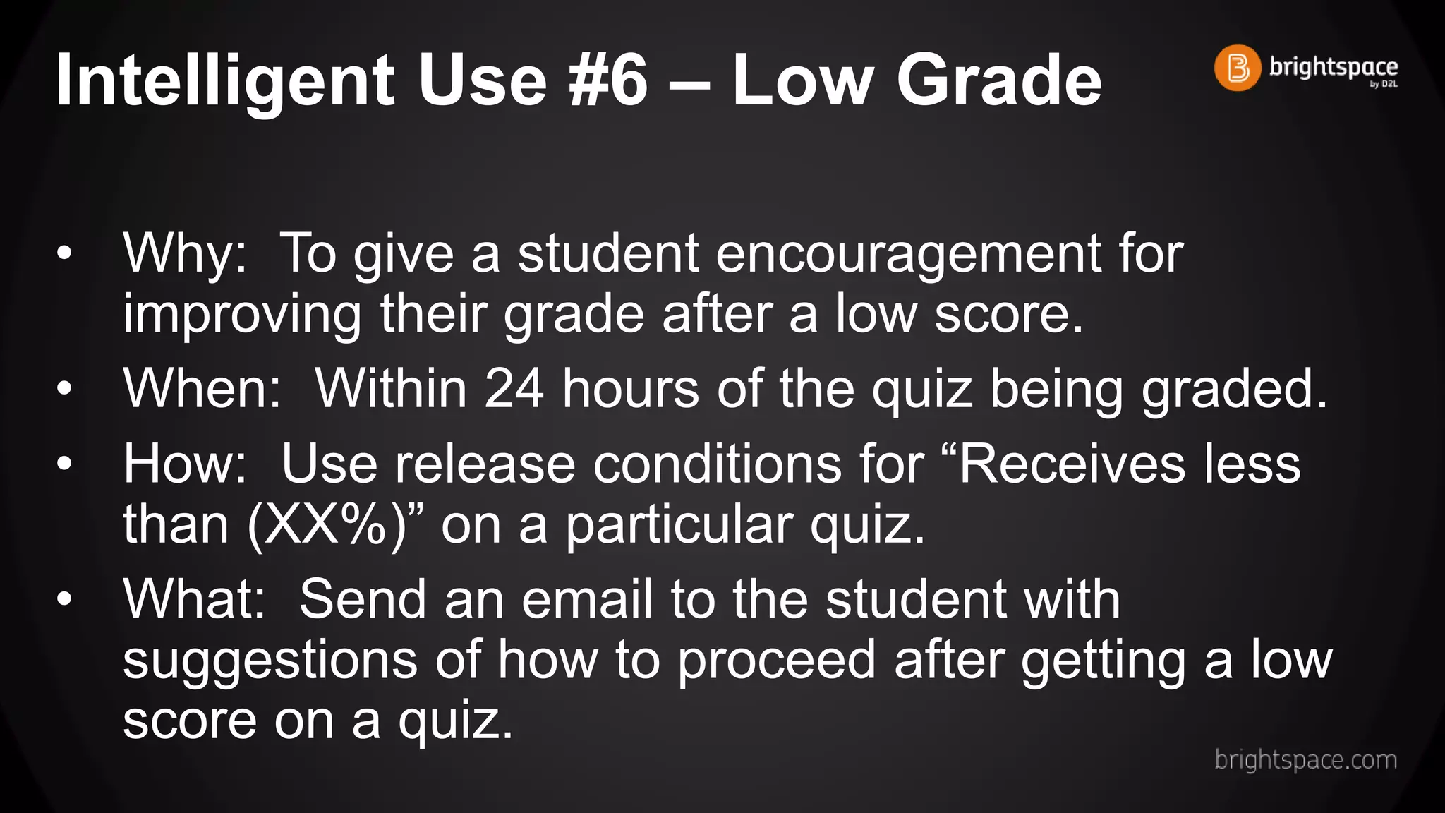 Intelligent Use #6 – Low Grade
• Why: To give a student encouragement for
improving their grade after a low score.
• When: Within 24 hours of the quiz being graded.
• How: Use release conditions for “Receives less
than (XX%)” on a particular quiz.
• What: Send an email to the student with
suggestions of how to proceed after getting a low
score on a quiz.
 