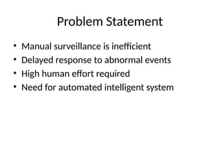Problem Statement
• Manual surveillance is inefficient
• Delayed response to abnormal events
• High human effort required
• Need for automated intelligent system
 