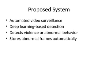 Proposed System
• Automated video surveillance
• Deep learning-based detection
• Detects violence or abnormal behavior
• Stores abnormal frames automatically
 