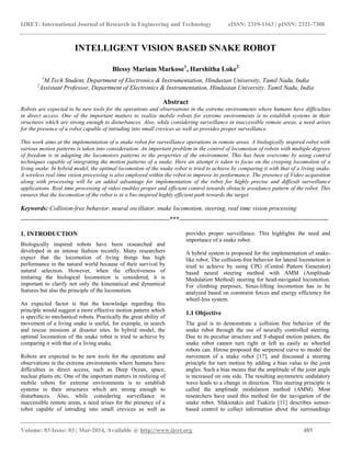 IJRET: International Journal of Research in Engineering and Technology eISSN: 2319-1163 | pISSN: 2321-7308
__________________________________________________________________________________________
Volume: 03 Issue: 03 | Mar-2014, Available @ http://www.ijret.org 485
INTELLIGENT VISION BASED SNAKE ROBOT
Blessy Mariam Markose1
, Harshitha Loke2
1
M.Tech Student, Department of Electronics & Instrumentation, Hindustan University, Tamil Nadu, India
2
Assistant Professor, Department of Electronics & Instrumentation, Hindustan University, Tamil Nadu, India
Abstract
Robots are expected to be new tools for the operations and observations in the extreme environments where humans have difficulties
in direct access. One of the important matters to realize mobile robots for extreme environments is to establish systems in their
structures which are strong enough to disturbances. Also, while considering surveillance in inaccessible remote areas, a need arises
for the presence of a robot capable of intruding into small crevices as well as provides proper surveillance.
This work aims at the implementation of a snake robot for surveillance operations in remote areas. A biologically inspired robot with
various motion patterns is taken into consideration. An important problem in the control of locomotion of robots with multiple degrees
of freedom is in adapting the locomotors patterns to the properties of the environment. This has been overcome by using control
techniques capable of integrating the motion patterns of a snake. Here an attempt is taken to focus on the creeping locomotion of a
living snake. In hybrid model, the optimal locomotion of the snake robot is tried to achieve by comparing it with that of a living snake.
A wireless real time vision processing is also employed within the robot to improve its performance. The presence of Video acquisition
along with processing will be an added advantage for implementation of the robot for highly precise and difficult surveillance
applications. Real time processing of video enables proper and efficient control towards obstacle avoidance pattern of the robot. This
ensures that the locomotion of the robot is in a bio-inspired highly efficient path towards the target.
Keywords: Collision-free behavior, neural oscillator, snake locomotion, steering, real time vision processing
-----------------------------------------------------------------------***-----------------------------------------------------------------------
1. INTRODUCTION
Biologically inspired robots have been researched and
developed in an intense fashion recently. Many researchers
expect that the locomotion of living things has high
performance in the natural world because of their survival by
natural selection. However, when the effectiveness of
imitating the biological locomotion is considered, it is
important to clarify not only the kinematical and dynamical
features but also the principle of the locomotion.
An expected factor is that the knowledge regarding this
principle would suggest a more effective motion pattern which
is specific to mechanical robots. Practically the great ability of
movement of a living snake is useful, for example, in search
and rescue missions at disaster sites. In hybrid model, the
optimal locomotion of the snake robot is tried to achieve by
comparing it with that of a living snake.
Robots are expected to be new tools for the operations and
observations in the extreme environments where humans have
difficulties in direct access, such as Deep Ocean, space,
nuclear plants etc. One of the important matters in realizing of
mobile robots for extreme environments is to establish
systems in their structures which are strong enough to
disturbances. Also, while considering surveillance in
inaccessible remote areas, a need arises for the presence of a
robot capable of intruding into small crevices as well as
provides proper surveillance. This highlights the need and
importance of a snake robot.
A hybrid system is proposed for the implementation of snake-
like robot. The collision-free behavior for lateral locomotion is
tried to achieve by using CPG (Central Pattern Generator)
based neural steering method with AMM (Amplitude
Modulation Method) steering for head-navigated locomotion.
For climbing purposes, Sinus-lifting locomotion has to be
analyzed based on constraint forces and energy efficiency for
wheel-less system.
1.1 Objective
The goal is to demonstrate a collision free behavior of the
snake robot through the use of neurally controlled steering.
Due to its peculiar structure and S-shaped motion pattern, the
snake robot cannot turn right or left as easily as wheeled
robots can. Hirose proposed the serpenoid curve to model the
movement of a snake robot [17], and discussed a steering
principle for turn motion by adding a bias value to the joint
angles. Such a bias means that the amplitude of the joint angle
is increased on one side. The resulting asymmetric undulatory
wave leads to a change in direction. This steering principle is
called the amplitude modulation method (AMM). Most
researchers have used this method for the navigation of the
snake robot. Sfakiotakis and Tsakiris [11] describes sensor-
based control to collect information about the surroundings
 
