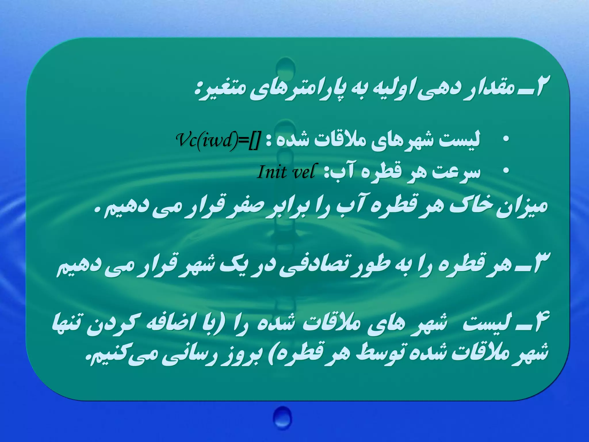 ‫2ل مقدار دهی اولیه به پارامترهای متغیر:‬
‫• لیست شهرهای مالقات شده : ][=)‪Vc(iwd‬‬
‫• سرعت هر قطره آب: ‪Init vel‬‬

‫میزان خاک هر قطره آب را برابر صفر قرار می دهیم .‬
‫3ل هر قطره را به طور تصادفی در یک شهر قرار می دهیم‬
‫4ل لیست شهر های مالقات شده را (با اضافه کردن تنها‬
‫شهر مالقات شده توسط هر قطره) بروز رسانی میکنیم.‬

 