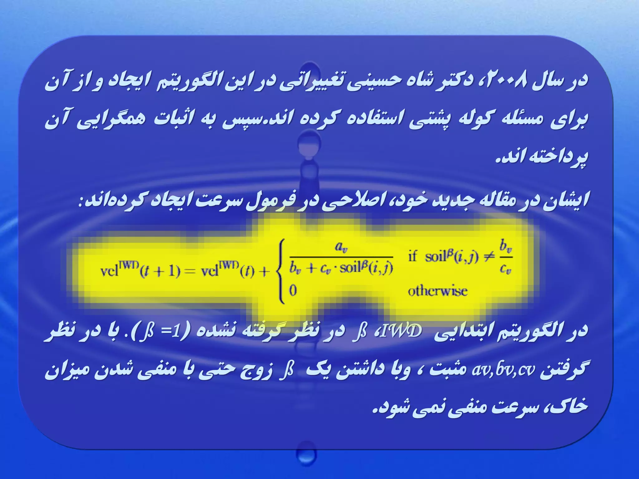 ‫در سال 8002، دکتر شاه حسینی تغییراتی در این الگوریتم ایجاد و از آن‬
‫برای مسئله کوله پشتی استفاده کرده اند.سپس به اثبات همگرایی آن‬
‫پرداخته اند.‬
‫ایشان در مقاله جدید خود، اصالحی در فرمول سرعت ایجاد کردهاند:‬

‫در الگوریتم ابتدایی ‪ ß ،IWD‬در نظر گرفته نشده (1= ‪ .) ß‬با در نظر‬
‫گرفتن ‪ av,bv,cv‬مثبت ، وبا داشتن یک ‪ ß‬زوج حتی با منفی شدن میزان‬
‫خاک، سرعت منفی نمی شود.‬

 