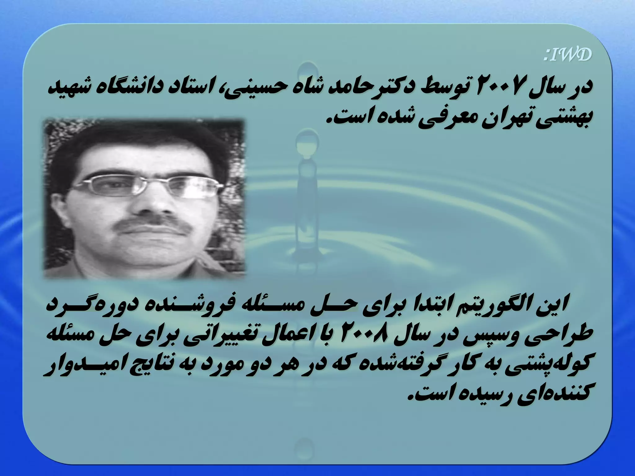 ‫‪:IWD‬‬

‫در سال 7002 توسط دکترحامد شاه حسینی، استاد دانشگاه شهید‬
‫بهشتی تهران معرفی شده است.‬

‫این الگوریتم ابتدا برای حل مسلهله فروشلنده دورهگلرد‬
‫طراحی وسپس در سال 8002 با اعمال تغییراتی برای ح مسهله‬
‫کولهپشتی به کار گرفتهشده که در هر دو مورد به نتایج امیلدوار‬
‫کنندهای رسیده است.‬

 