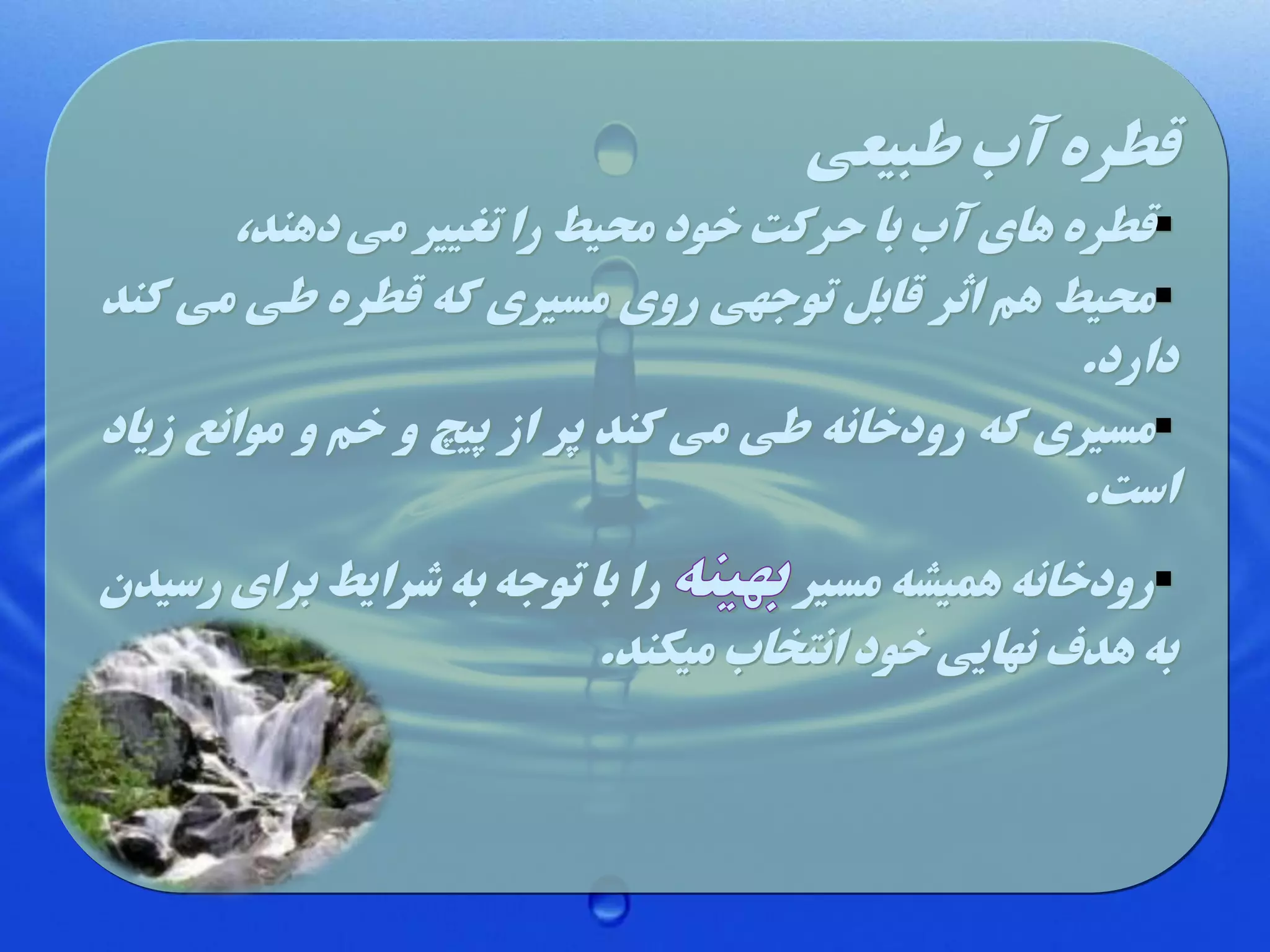 ‫قطره آب طبیعی‬

‫‪‬قطره های آب با حرکت خود محیط را تغییر می دهند،‬
‫‪‬محیط هم اثر قاب توجهی روی مسیری که قطره طی می کند‬
‫دارد.‬
‫‪‬مسیری که رودخانه طی می کند پر از پیچ و خم و موانع زیاد‬
‫است.‬
‫را با توجه به شرایط برای رسیدن‬
‫‪‬رودخانه همیشه مسیر‬
‫به هدف نهایی خود انتخاب میکند.‬

 