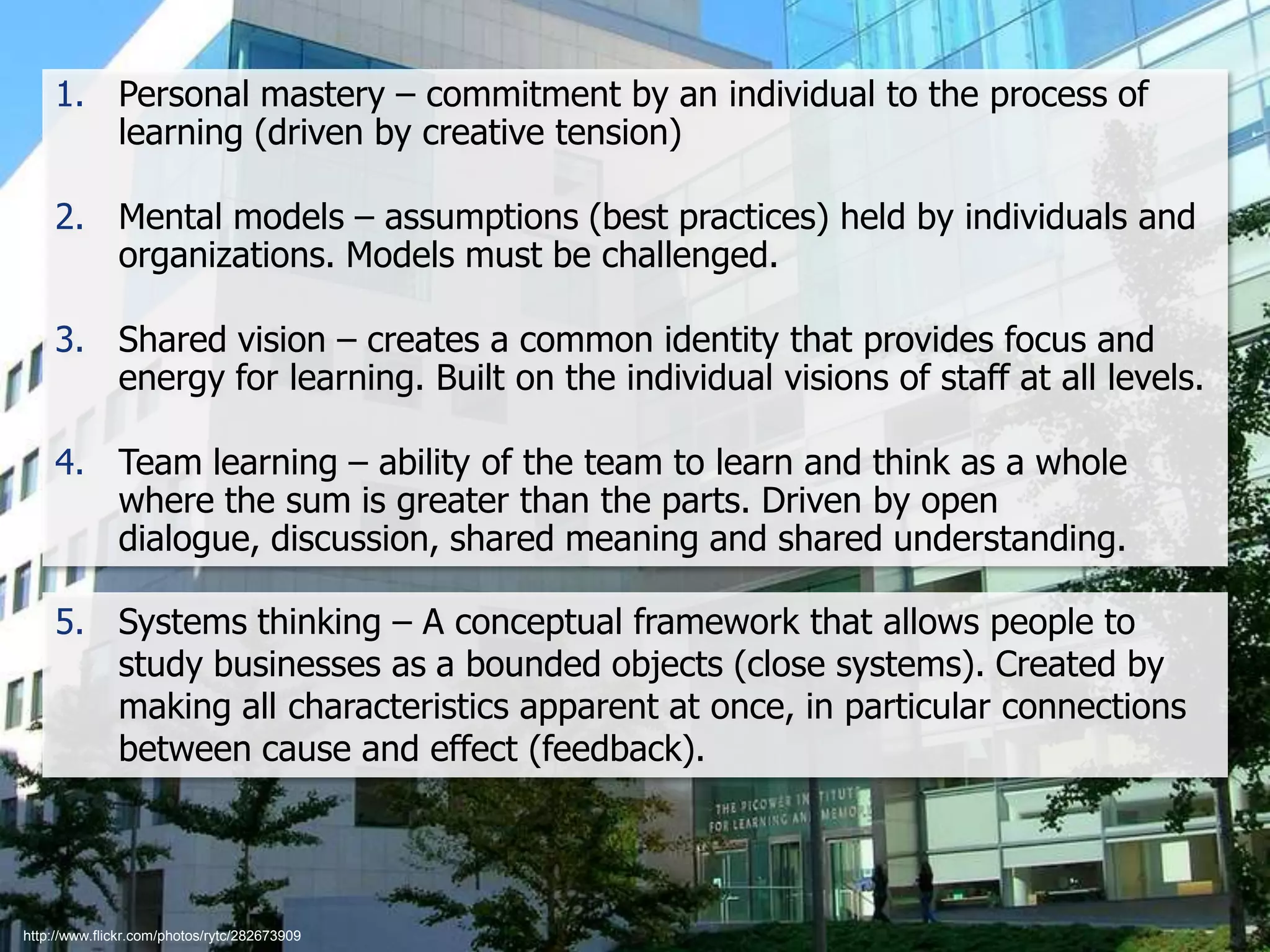 Five Disciplines of a Learning Organizations

1. Personal mastery – commitment by an individual to the process of
learning (driven by creative tension)
2. Mental models – assumptions (best practices) held by individuals and
organizations. Models must be challenged.
3. Shared vision – creates a common identity that provides focus and
energy for learning. Built on the individual visions of staff at all levels.
4. Team learning – ability of the team to learn and think as a whole
where the sum is greater than the parts. Driven by open
dialogue, discussion, shared meaning and shared understanding.
5. Systems thinking – A conceptual framework that allows people to
study businesses as a bounded objects (close systems). Created by
making all characteristics apparent at once, in particular connections
between cause and effect (feedback).

http://www.flickr.com/photos/rytc/282673909

 