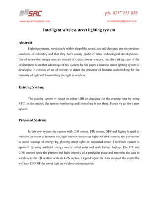 Intelligent wireless street lighting system
Abstract
Lighting systems, particularly within the public sector, are still designed per the previous
standards of reliability and that they don't usually profit of latest technological developments.
Use of renewable energy sources instead of typical power sources, therefore taking care of the
environment is another advantage of this system. In this paper a wireless street lighting system is
developed. It consists of set of sensors to detect the presence of humans and checking for the
intensity of light and transmitting the light in wireless.

Existing System:
The existing system is based on either LDR or checking for the evening time by using
RTC. In this method the remote monitoring and controlling is not there. Hence we go for a new
system.

Proposed System:
In this new system the system with LDR sensor, PIR sensor, GPS and Zigbee is used to
intimate the status of humans use, light intensity and street light ON/OFF status to the EB section
to avoid wastage of energy by glowing street lights in unwanted areas. The whole system is
operated by using artificial energy source called solar and with battery backup. The PIR and
LDR sensors sense the persons and light intensity of a particular place and transmits the data in
wireless to the EB section with its GPS section. Depend upon the data received the controller
will turn ON/OFF the street light in wireless communication.

 