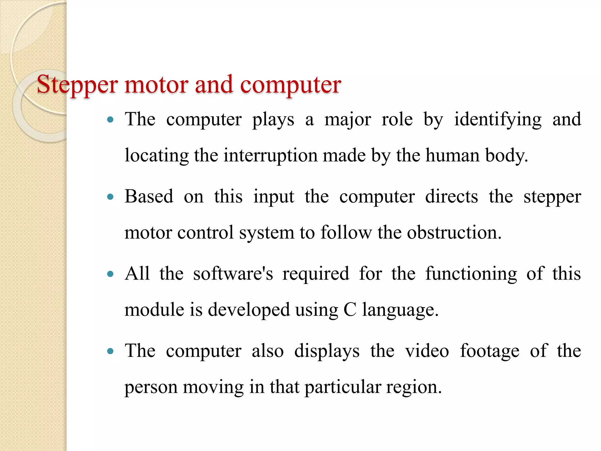 Stepper motor and computer
 The computer plays a major role by identifying and
locating the interruption made by the human body.
 Based on this input the computer directs the stepper
motor control system to follow the obstruction.
 All the software's required for the functioning of this
module is developed using C language.
 The computer also displays the video footage of the
person moving in that particular region.
 