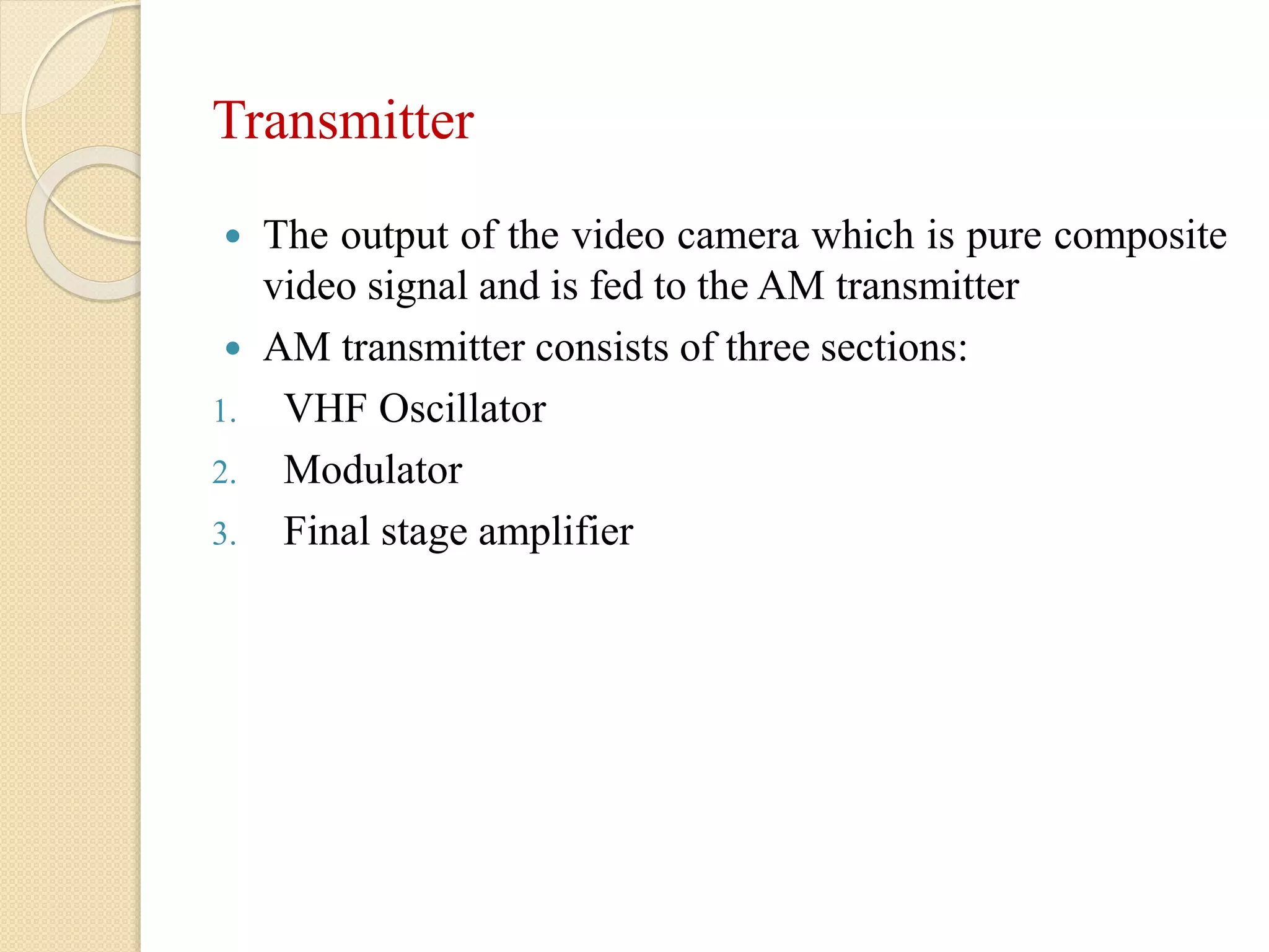 Transmitter
 The output of the video camera which is pure composite
video signal and is fed to the AM transmitter
 AM transmitter consists of three sections:
1. VHF Oscillator
2. Modulator
3. Final stage amplifier
 