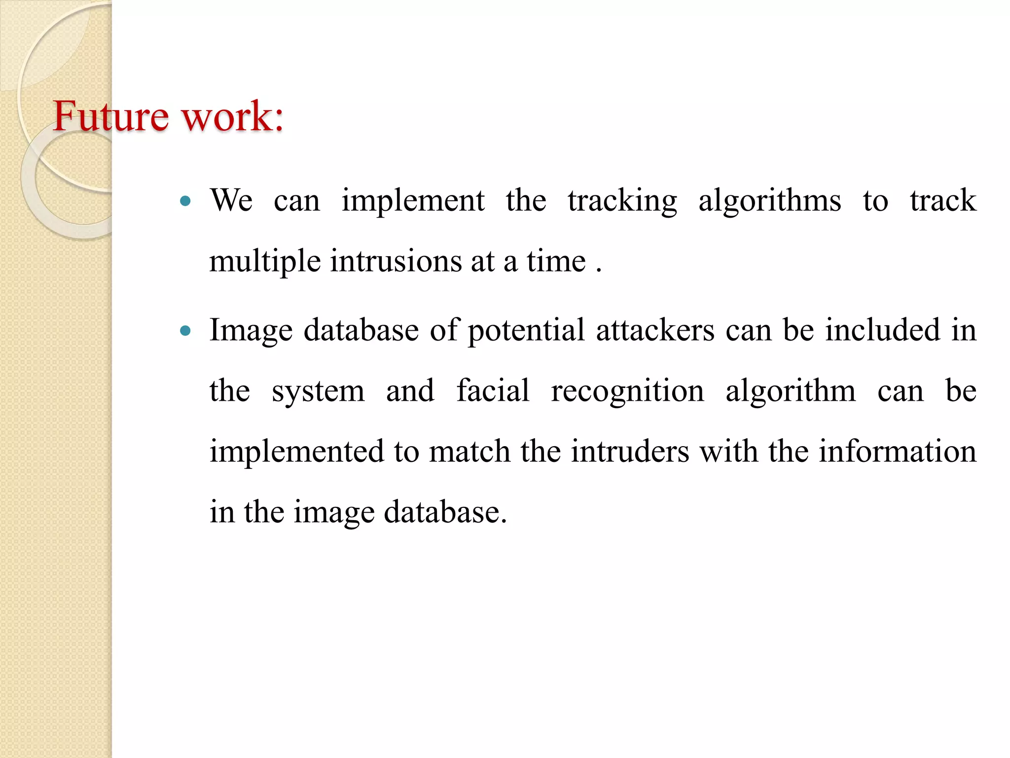 Future work:
 We can implement the tracking algorithms to track
multiple intrusions at a time .
 Image database of potential attackers can be included in
the system and facial recognition algorithm can be
implemented to match the intruders with the information
in the image database.
 