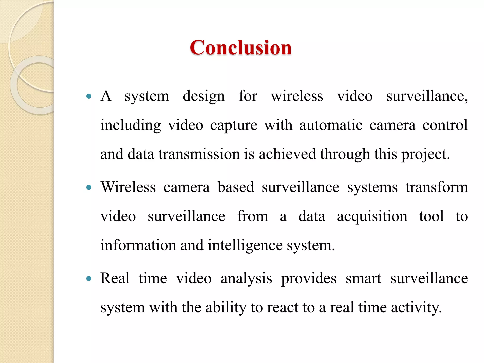 Conclusion
 A system design for wireless video surveillance,
including video capture with automatic camera control
and data transmission is achieved through this project.
 Wireless camera based surveillance systems transform
video surveillance from a data acquisition tool to
information and intelligence system.
 Real time video analysis provides smart surveillance
system with the ability to react to a real time activity.
 