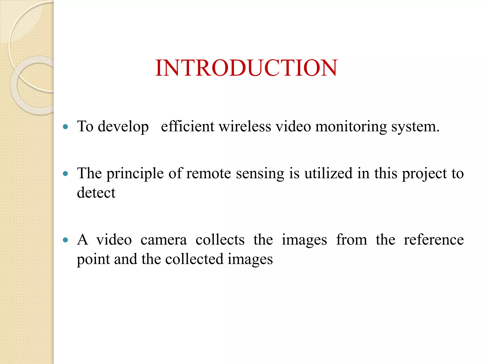 INTRODUCTION
 To develop efficient wireless video monitoring system.
 The principle of remote sensing is utilized in this project to
detect
 A video camera collects the images from the reference
point and the collected images
 