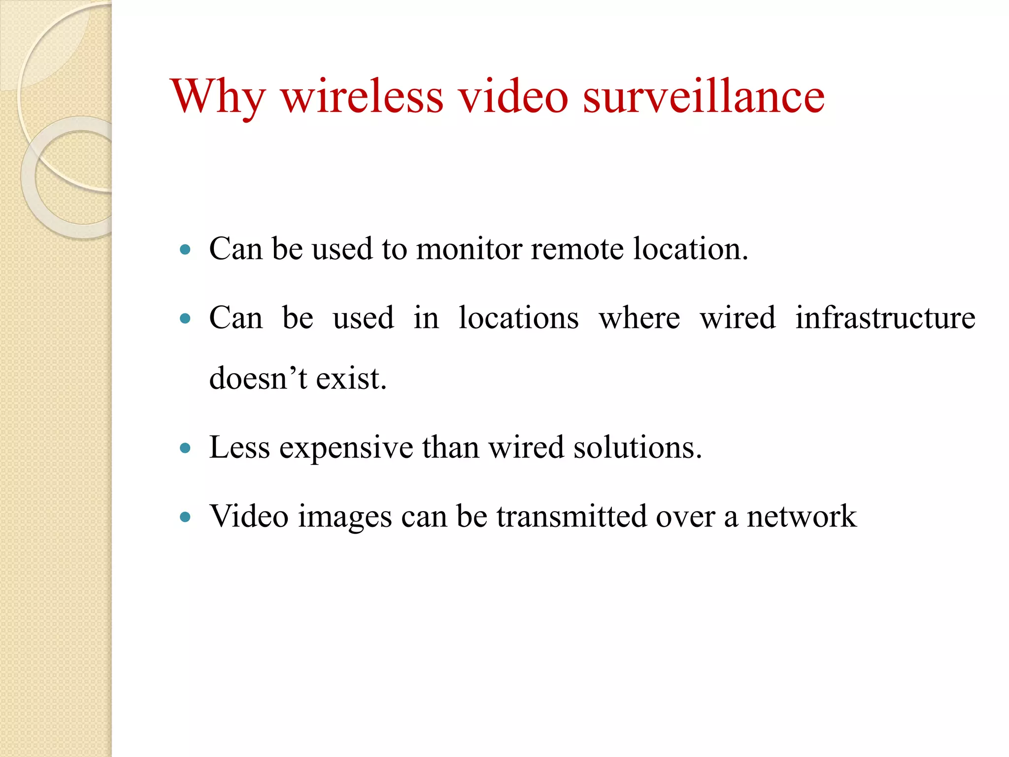 Why wireless video surveillance
 Can be used to monitor remote location.
 Can be used in locations where wired infrastructure
doesn’t exist.
 Less expensive than wired solutions.
 Video images can be transmitted over a network
 
