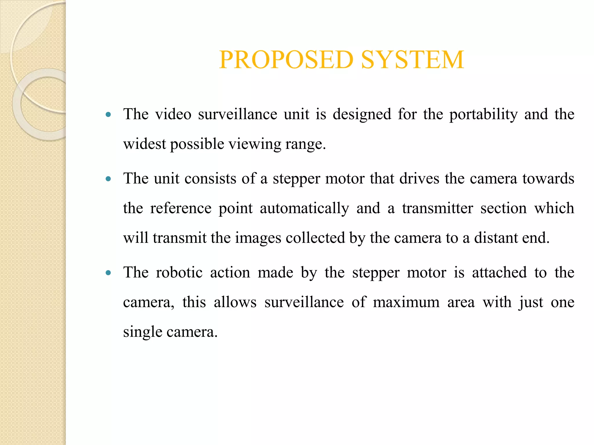 PROPOSED SYSTEM
 The video surveillance unit is designed for the portability and the
widest possible viewing range.
 The unit consists of a stepper motor that drives the camera towards
the reference point automatically and a transmitter section which
will transmit the images collected by the camera to a distant end.
 The robotic action made by the stepper motor is attached to the
camera, this allows surveillance of maximum area with just one
single camera.
 