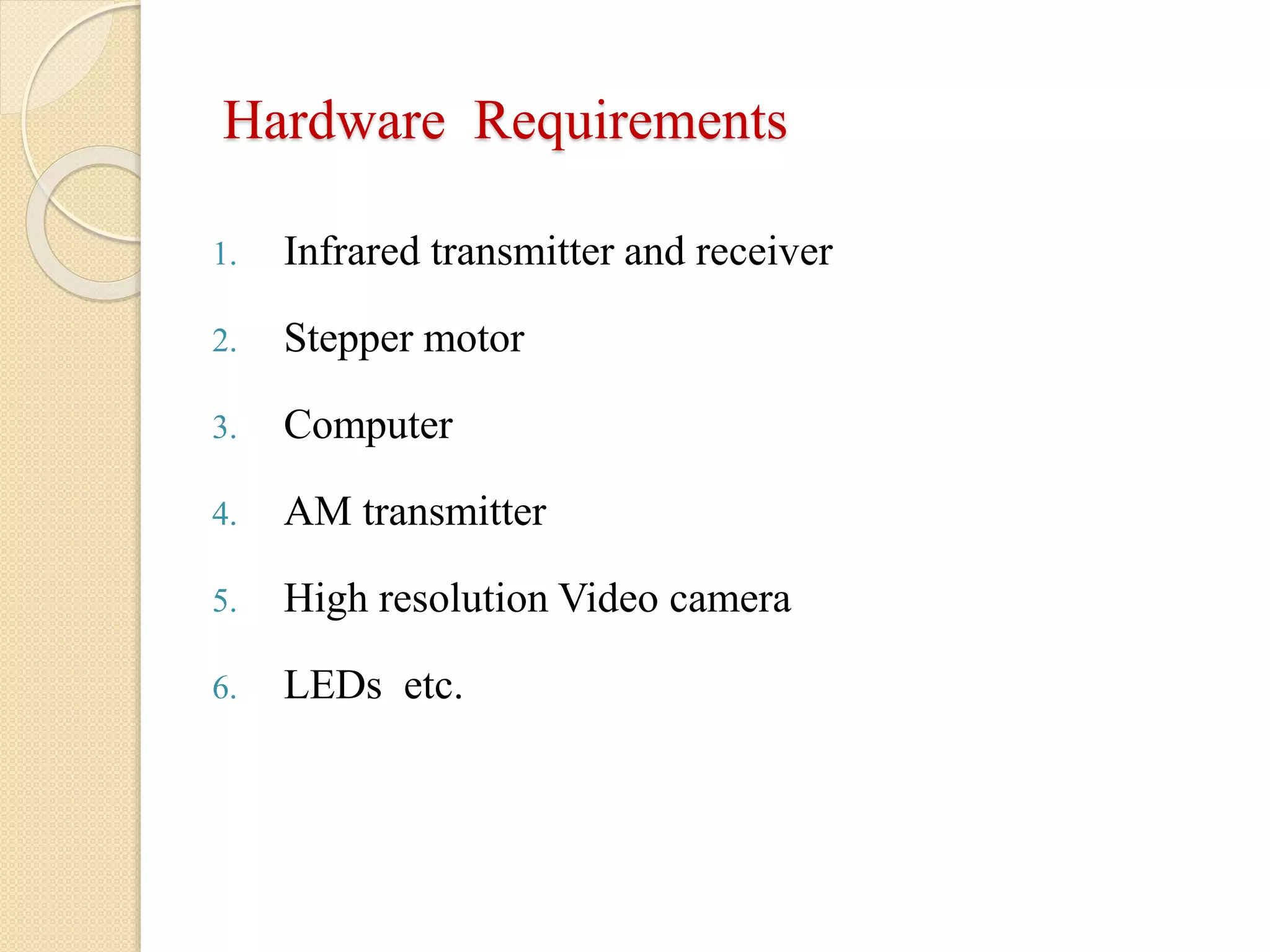 Hardware Requirements
1. Infrared transmitter and receiver
2. Stepper motor
3. Computer
4. AM transmitter
5. High resolution Video camera
6. LEDs etc.
 