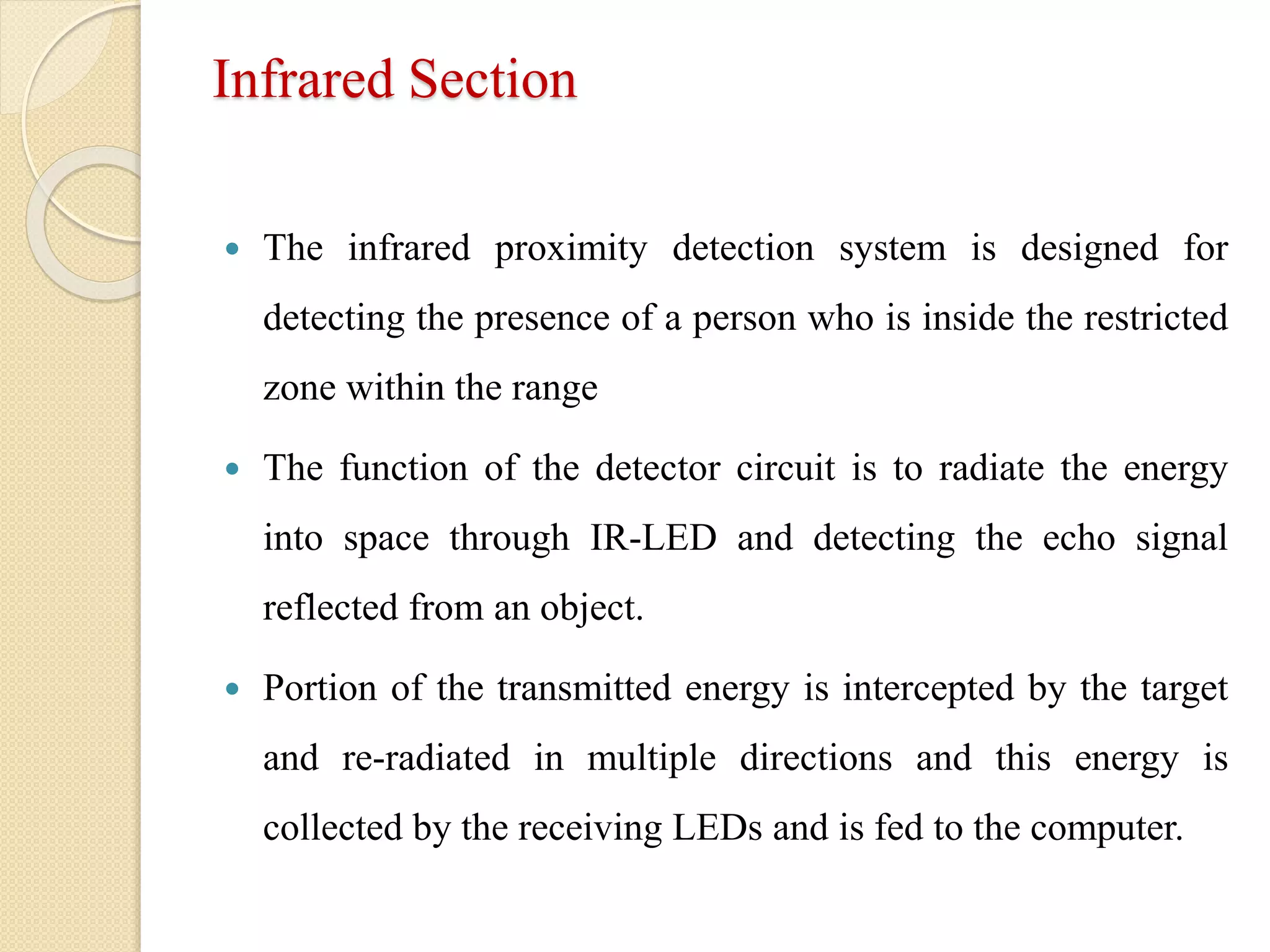 Infrared Section
 The infrared proximity detection system is designed for
detecting the presence of a person who is inside the restricted
zone within the range
 The function of the detector circuit is to radiate the energy
into space through IR-LED and detecting the echo signal
reflected from an object.
 Portion of the transmitted energy is intercepted by the target
and re-radiated in multiple directions and this energy is
collected by the receiving LEDs and is fed to the computer.
 