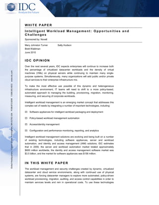 WHITE P APER
                                                                                                         Intelligent Workload Management: Opportunities and
                                                                                                         Challenges
                                                                                                         Sponsored by: Novell

                                                                                                         Mary Johnston Turner            Sally Hudson
                                                                                                         Brett Waldman
                                                                                                         June 2010


                                                                                                         IDC OPINION
                                                                                                         Over the next several years, IDC expects enterprises will continue to increase both
                                                                                                         the percentage of virtualized datacenter workloads and the density of virtual
Global Headquarters: 5 Speen Street Framingham, MA 01701 USA P.508.872.8200 F.508.935.4015 www.idc.com




                                                                                                         machines (VMs) on physical servers while continuing to maintain many single-
                                                                                                         purpose systems. Simultaneously, many organizations will add public and/or private
                                                                                                         cloud services to their enterprise infrastructure mix.

                                                                                                         To make the most effective use possible of this dynamic and heterogeneous
                                                                                                         infrastructure environment, IT teams will need to shift to a more policy-based,
                                                                                                         automated approach to managing the building, provisioning, migration, monitoring,
                                                                                                         measuring, and securing of corporate workloads.

                                                                                                         Intelligent workload management is an emerging market concept that addresses this
                                                                                                         complex set of needs by integrating a number of important technologies, including:

                                                                                                             Software appliances for intelligent workload packaging and deployment

                                                                                                             Policy-based workload management automation

                                                                                                             Access/identity management

                                                                                                             Configuration and performance monitoring, reporting, and analytics

                                                                                                         Intelligent workload management solutions are evolving and being built on a number
                                                                                                         of existing technologies, including software appliances, server and workload
                                                                                                         automation, and identity and access management (IAM) solutions. IDC estimates
                                                                                                         that in 2009, the server and workload automation market totaled approximately
                                                                                                         $600 million worldwide, the identity and access management software market was
                                                                                                         $3.5 billion, and the market for software appliances was $156 million.



                                                                                                         IN THIS WHITE P APER
                                                                                                         The workload management and security challenges created by dynamic, virtualized
                                                                                                         datacenter and cloud service environments, along with continued use of physical
                                                                                                         systems, are forcing datacenter managers to explore more automated, policy-driven
                                                                                                         workload provisioning, migration, auditing, and access control capabilities in order to
                                                                                                         maintain services levels and rein in operational costs. To use these technologies
 