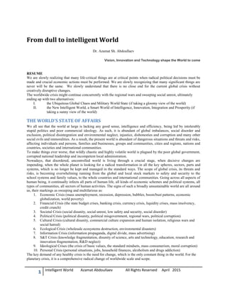 1 Intelligent World Azamat Abdoullaev All Rights Reserved April 2015
From dull to intelligent World
Dr. Azamat Sh. Abdoullaev
Vision, Innovation and Technology shape the World to come
RESUME
We are slowly realizing that many life-critical things are at critical points when radical political decisions must be
made and crucial economic actions must be performed. We are slowly recognizing that many significant things are
never will be the same. We slowly understand that there is no close end for the current global crisis without
creatively disruptive changes.
The worldwide crisis might continue concurrently with the regional wars and sweeping social unrest, ultimately
ending up with two alternatives:
I. the Ubiquitous Global Chaos and Military World State (if taking a gloomy view of the world)
II. the New Intelligent World, a Smart World of Intelligence, Innovation, Integration and Prosperity (if
taking a sunny view of the world)
THE WORLD’S STATE OF AFFAIRS
We all see that the world at large is lacking any good sense, intelligence and efficiency, being led by intolerably
stupid politics and poor commercial ideology. As such, it is abundant of global imbalances, social disorder and
exclusion, political disintegration and environmental neglect, injustice, dishonesties and corruption and many other
social evils and immoralities. As a result, the present world is abundant of dangerous situations and threats and risks,
affecting individuals and persons, families and businesses, groups and communities, cities and regions, nations and
countries, societies and international communities.
To make things ever worse, that wildly chaotic and highly volatile world is plagued by the poor global government,
corrupted national leadership and incompetent local administration.
Nowadays, that disordered, uncontrolled world is living through a crucial stage, when decisive changes are
impending, when the whole planet is looking for a radical transformation in all the key spheres, sectors, parts and
systems, which is no longer be kept and managed in the standard ways. The scope of global crisis, its threats and
risks, is becoming overwhelming running from the global and local stock markets to safety and security to the
school systems and family values, to the whole countries and international communities. Going across all aspects of
human being, it continually infects all parts of human life, all kinds of economic schemes and political systems, all
types of communities, all sectors of human activities. The signs of such a broadly unsustainable world are all around
us, their markings as sweeping and multifarious as:
1. Economic Crisis (mass unemployment, recession, depression, bubbles, boom/bust patterns, economic
globalization, world poverty)
2. Financial Crisis (the state budget crises, banking crisis, currency crisis, liquidity crises, mass insolvency,
credit crunch)
3. Societal Crisis (social disunity, social unrest, low safety and security, social disorder)
4. Political Crisis (political disunity, political misgovernment, regional wars, political corruption)
5. Cultural Crisis (cultural disunity, commercial culture expansion and human isolation, religious wars and
social hatred)
6. Ecological Crisis (wholesale ecosystems destruction, environmental disasters)
7. Information Crisis (information propaganda, digital divide, mass advertising)
8. S&T Crisis (knowledge fragmentation, disunity of science, arts and technology, education, research and
innovation fragmentation, R&D neglect)
9. Ideological Crises (the crisis of basic values, the standard mindsets, mass consumerism, moral corruption)
10. Personal Crisis (personal situations, jobs, household finances, alcoholism and drugs addiction)
The key demand of any healthy crisis is the need for change, which is the only constant thing in the world. For the
planetary crisis, it is a comprehensive radical change of worldwide scale and scope.
 