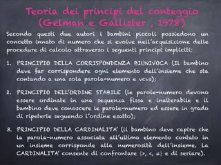 Secondo questi due autori i bambini piccoli possiedono un
concetto innato di numero che si evolve nell’acquisizione delle
procedure di calcolo attraverso i seguenti principi impliciti:
1. PRINCIPIO DELLA CORRISPONDENZA BIUNIVOCA (Il bambino
deve far corrispondere ogni elemento dell’insieme che sta
contando a una sola parola-numero e vcvs);
2. PRINCIPIO DELL’ORDINE STABILE (le parole-numero devono
essere ordinate in una sequenza fissa e inalterabile e il
bambino deve conoscere le parole-numero ed essere in grado
di ripeterle seguendo l’ordine esatto);
3. PRINCIPIO DELLA CARDINALITA’ (il bambino deve capire che
la parola-numero associata all’ultimo elemento contato in
un insieme corrisponde alla numerosità dell’insieme. La
CARDINALITA’ consente di confrontare ⎨>, <, =⎬ e di seriare).
Teoria dei principi del conteggio
(Gelman e Gallister , 1978)
 