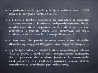 la padronanza di questi principi comincia verso i 2/3
anni e si completa verso i 5 anni.
a 2 anni i bambini mostrano di possedere il concetto
di corrispondenza biunivoca indipendentemente dalla
acquisizione della sequenza verbale delle parole che
esprimono i numeri (dare una caramella ad ogni
bambino, ogni tazzina ha il suo piattino, ecc.).
a 3-4 anni le parole numero sono come etichette
attaccate agli oggetti (l'oggetto uno, l'oggetto cinque,…)
il principio della cardinalità viene acquisito per ultimo
(fino a prima i bambini non comprendono realmente
che il processo del contare fornisce la numerosità
dell’insieme ma l'ultimo numero viene detto
correttamente soprattutto per imitazione).
 