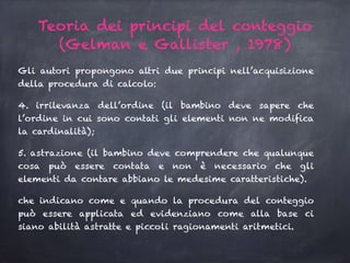 Gli autori propongono altri due principi nell’acquisizione
della procedura di calcolo:
4. irrilevanza dell’ordine (il bambino deve sapere che
l’ordine in cui sono contati gli elementi non ne modifica
la cardinalità);
5. astrazione (il bambino deve comprendere che qualunque
cosa può essere contata e non è necessario che gli
elementi da contare abbiano le medesime caratteristiche).
che indicano come e quando la procedura del conteggio
può essere applicata ed evidenziano come alla base ci
siano abilità astratte e piccoli ragionamenti aritmetici.
Teoria dei principi del conteggio
(Gelman e Gallister , 1978)
 