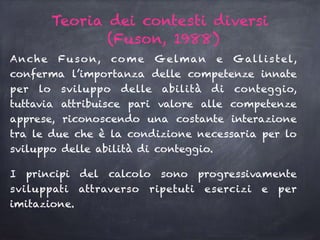 Teoria dei contesti diversi
(Fuson, 1988)
Anche Fuson, come Gelman e Gallistel,
conferma l’importanza delle competenze innate
per lo sviluppo delle abilità di conteggio,
tuttavia attribuisce pari valore alle competenze
apprese, riconoscendo una costante interazione
tra le due che è la condizione necessaria per lo
sviluppo delle abilità di conteggio.
I principi del calcolo sono progressivamente
sviluppati attraverso ripetuti esercizi e per
imitazione.
 
