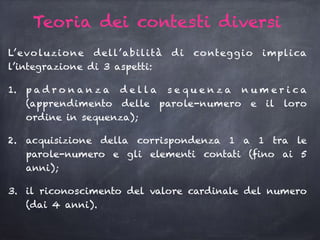 Teoria dei contesti diversi
L’evoluzione dell’abilità di conteggio implica
l’integrazione di 3 aspetti:
1. p a d r o n a n z a d e l l a s e q u e n z a n u m e r i c a
(apprendimento delle parole-numero e il loro
ordine in sequenza);
2. acquisizione della corrispondenza 1 a 1 tra le
parole-numero e gli elementi contati (fino ai 5
anni);
3. il riconoscimento del valore cardinale del numero
(dai 4 anni).
 
