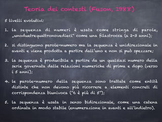 5 livelli evolutivi:
1. la sequenza di numeri è usata come stringa di parole,
„unoduetrequattronovedieci“ come una filastrocca (a 2-3 anni);
2. si distinguono parole-numero ma la sequenza è unidirezionale in
avanti e viene prodotta a partire dall’uno e non si può spezzare;
3. la sequenza è producibile a partire da un qualsiasi numero della
serie governata dalle relazioni numeriche di prima e dopo (verso
i 5 anni);
4. le parole-numero della sequenza sono trattate come entità
distinte che non devono più ricorrere a elementi concreti di
corrispondenza biunivoca (“6 è più di 5”);
5. la sequenza è usata in senso bidirezionale, come una catena
ordinata in modo stabile (enumerazione in avanti e all’indietro).
Teoria dei contesti (Fuson, 1988)
 
