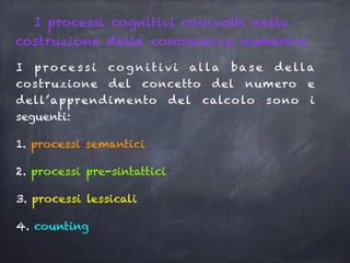 I processi cognitivi coinvolti nella
costruzione della conoscenza numerica
I p ro ce s s i co g n i t i v i alla ba s e d e lla
costruzione del concetto del numero e
dell’apprendimento del calcolo sono i
seguenti:
1. processi semantici
2. processi pre-sintattici
3. processi lessicali
4. counting
 