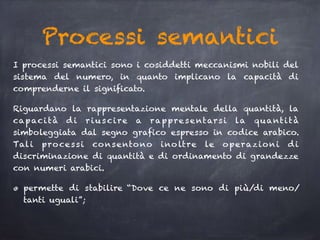 Processi semantici
I processi semantici sono i cosiddetti meccanismi nobili del
sistema del numero, in quanto implicano la capacità di
comprenderne il significato.
Riguardano la rappresentazione mentale della quantità, la
capacità d i riuscire a rappresentarsi la quantità
simboleggiata dal segno grafico espresso in codice arabico.
Tali processi consentono inoltre le operazioni di
discriminazione di quantità e di ordinamento di grandezze
con numeri arabici.
permette di stabilire “Dove ce ne sono di più/di meno/
tanti uguali”;
 