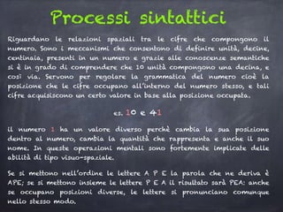 Processi sintattici
Riguardano le relazioni spaziali tra le cifre che compongono il
numero. Sono i meccanismi che consentono di definire unità, decine,
centinaia, presenti in un numero e grazie alle conoscenze semantiche
si è in grado di comprendere che 10 unità compongono una decina, e
così via. Servono per regolare la grammatica del numero cioè la
posizione che le cifre occupano all’interno del numero stesso, e tali
cifre acquisiscono un certo valore in base alla posizione occupata.
es. 10 e 41
il numero 1 ha un valore diverso perchè cambia la sua posizione
dentro al numero, cambia la quantità che rappresenta e anche il suo
nome. In queste operazioni mentali sono fortemente implicate delle
abilità di tipo visuo-spaziale.
Se si mettono nell’ordine le lettere A P E la parola che ne deriva è
APE; se si mettono insieme le lettere P E A il risultato sarà PEA: anche
se occupano posizioni diverse, le lettere si pronunciano comunque
nello stesso modo.
 