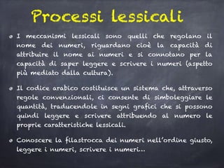 Processi lessicali
I meccanismi lessicali sono quelli che regolano il
nome dei numeri, riguardano cioè la capacità di
attribuire il nome ai numeri e si connotano per la
capacità di saper leggere e scrivere i numeri (aspetto
più mediato dalla cultura).
Il codice arabico costituisce un sistema che, attraverso
regole convenzionali, ci consente di simboleggiare le
quantità, traducendole in segni grafici che si possono
quindi leggere e scrivere attribuendo al numero le
proprie caratteristiche lessicali.
Conoscere la filastrocca dei numeri nell’ordine giusto,
leggere i numeri, scrivere i numeri…
 