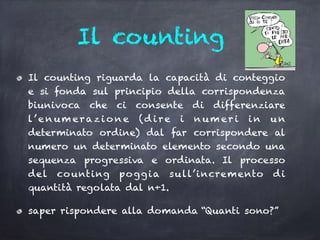 Il counting
Il counting riguarda la capacità di conteggio
e si fonda sul principio della corrispondenza
biunivoca che ci consente di differenziare
l’e n um erazi o n e (d i re i n um er i i n u n
determinato ordine) dal far corrispondere al
numero un determinato elemento secondo una
sequenza progressiva e ordinata. Il processo
del counting poggia sull’incremento di
quantità regolata dal n+1.
saper rispondere alla domanda “Quanti sono?”
 