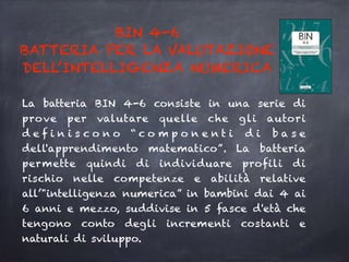 BIN 4-6
BATTERIA PER LA VALUTAZIONE
DELL’INTELLIGENZA NUMERICA
La batteria BIN 4-6 consiste in una serie di
prove per valutare quelle che gli autori
d e f i n i s c o n o “ c o m p o n e n t i d i b a s e
dell'apprendimento matematico”. La batteria
permette quindi di individuare profili di
rischio nelle competenze e abilità relative
all’"intelligenza numerica” in bambini dai 4 ai
6 anni e mezzo, suddivise in 5 fasce d'età che
tengono conto degli incrementi costanti e
naturali di sviluppo.
 