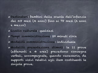 Destinatari: bambini della scuola dell’infanzia
dai 48 mesi (4 anni) fino ai 78 mesi (6 anni
e mezzo)
Livello culturale: qualsiasi
Tempi somministrazione: 20 minuti circa
Modalità somministrazione: individuale
Modalità presentazione stimoli: le 11 prove
(afferenti a 4 aree) prevedono consegne
verbali, accompagnate, quando necessario, da
supporti visivi relativi agli item costituenti le
singole prove.
 