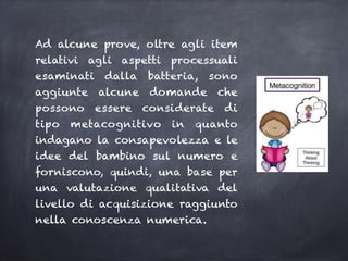Ad alcune prove, oltre agli item
relativi agli aspetti processuali
esaminati dalla batteria, sono
aggiunte alcune domande che
possono essere considerate di
tipo metacognitivo in quanto
indagano la consapevolezza e le
idee del bambino sul numero e
forniscono, quindi, una base per
una valutazione qualitativa del
livello di acquisizione raggiunto
nella conoscenza numerica.
 